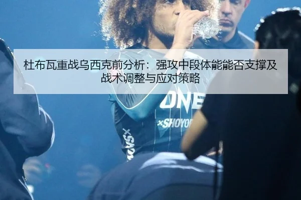 杜布瓦重战乌西克前分析：强攻中段体能能否支撑及战术调整与应对策略