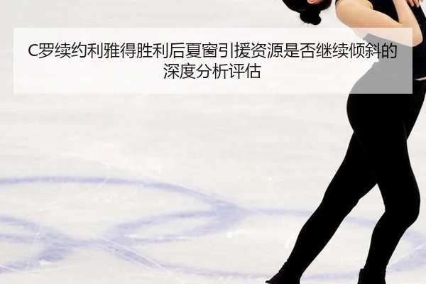 C罗续约利雅得胜利后夏窗引援资源是否继续倾斜的深度分析评估