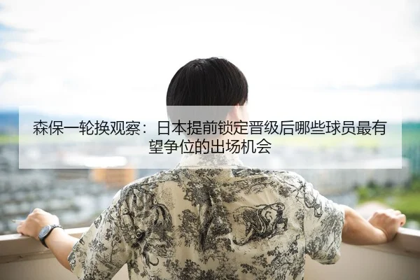 森保一轮换观察：日本提前锁定晋级后哪些球员最有望争位的出场机会