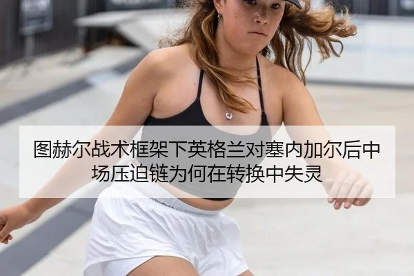 图赫尔战术框架下英格兰对塞内加尔后中场压迫链为何在转换中失灵
